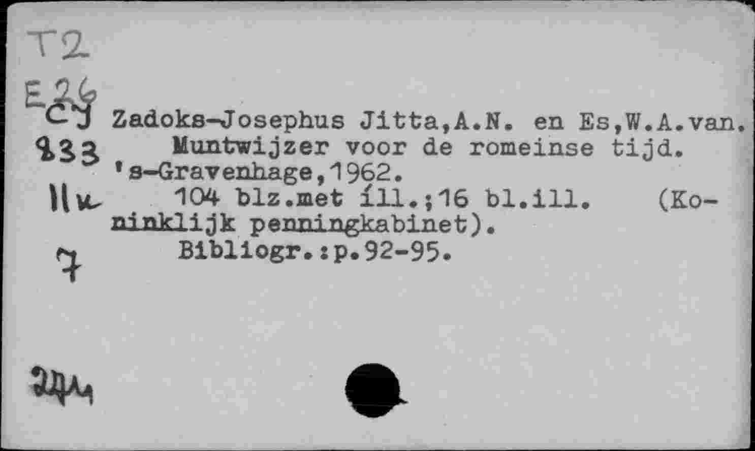 ﻿Е.^
Нм,
%
Zadoks-Josephus Jitta,A.N. en Es,W.A.van Muntwijzer voor de romeinse tijd.
*s-Gravenhage,1962.
104 blz.met ill.;16 bl.ill. (Ko-ninklijk penningkabinet).
Bibliogr.:p,92-95.
